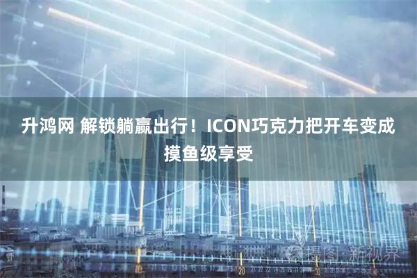 升鸿网 解锁躺赢出行！ICON巧克力把开车变成摸鱼级享受