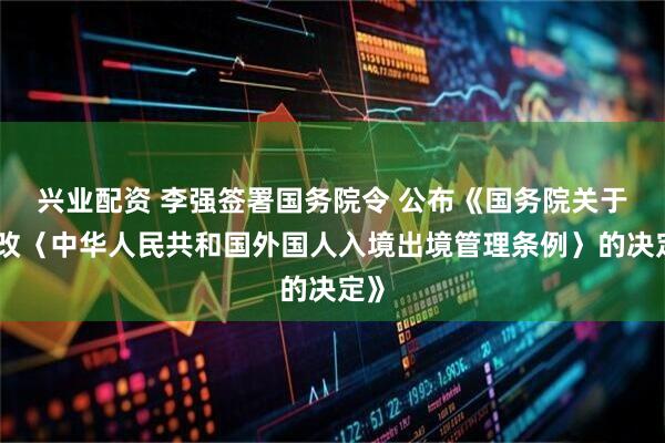 兴业配资 李强签署国务院令 公布《国务院关于修改〈中华人民共和国外国人入境出境管理条例〉的决定》
