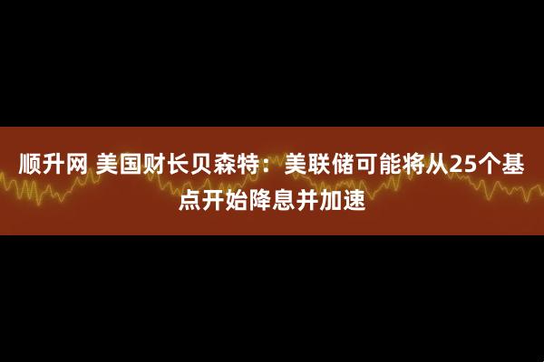 顺升网 美国财长贝森特：美联储可能将从25个基点开始降息并加速