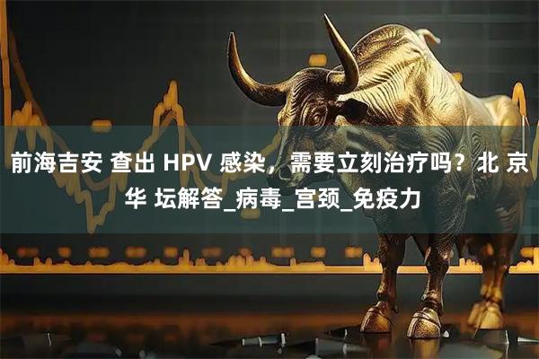 前海吉安 查出 HPV 感染，需要立刻治疗吗？北 京 华 坛解答_病毒_宫颈_免疫力