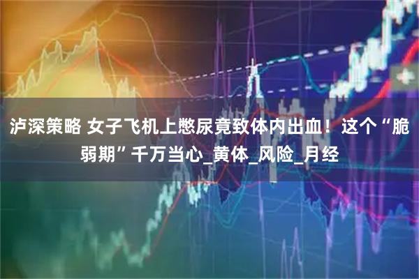 泸深策略 女子飞机上憋尿竟致体内出血！这个“脆弱期”千万当心_黄体_风险_月经