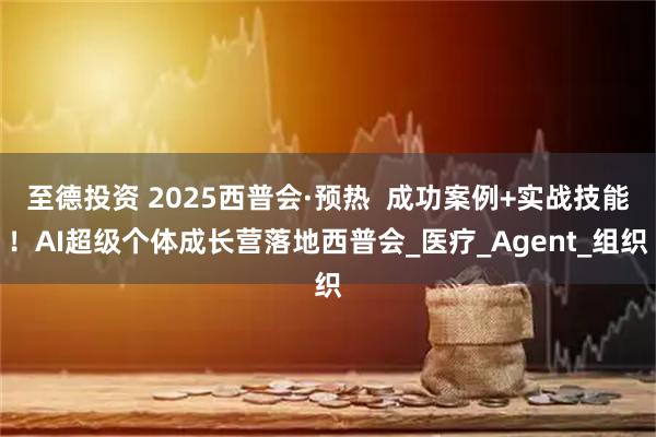 至德投资 2025西普会·预热 成功案例+实战技能!AI超级个体成长营落地西普会_医疗_Agent_组织