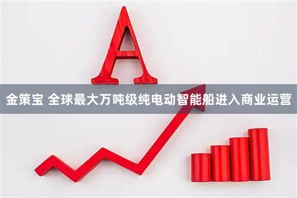 金策宝 全球最大万吨级纯电动智能船进入商业运营
