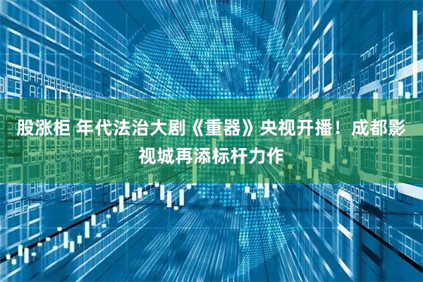 股涨柜 年代法治大剧《重器》央视开播！成都影视城再添标杆力作