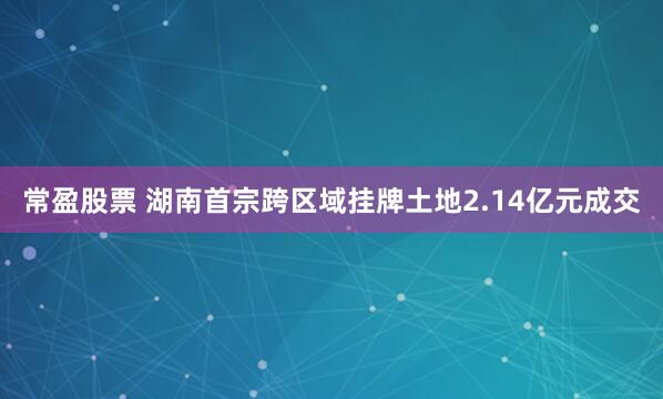 常盈股票 湖南首宗跨区域挂牌土地2.14亿元成交